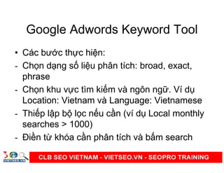 Google Adwords Keyword Tool
• Các bư c th c hi n:
- Ch n d ng s li u phân tích: broad, exact,
phrase
- Ch n khu v c tìm ki m và ngôn ng . Ví d
Location: Vietnam và Language: Vietnamese
- Thi p l p b l c n u c n (ví d Local monthly
searches > 1000)
- Đi n t khóa c n phân tích và b m search
 