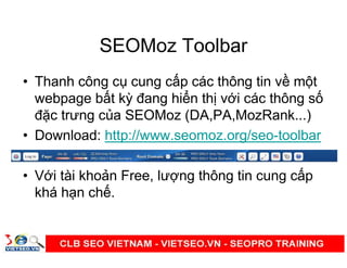 SEOMoz Toolbar
• Thanh công c cung c p các thông tin v m t
webpage b t kỳ đang hi n th v i các thông s
đ c trưng c a SEOMoz (DA,PA,MozRank...)
• Download: http://www.seomoz.org/seo-toolbar
• V i tài kho n Free, lư ng thông tin cung c p
khá h n ch .
 