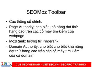 SEOMoz Toolbar
• Các thông s chính:
- Page Authority: cho bi t kh năng đ t th
h ng cao trên các c máy tìm ki m c a
webpage
- MozRank: tương t Pagerank
- Domain Authority: cho bi t cho bi t kh năng
đ t th h ng cao trên các c máy tìm ki m
c a c domain
 