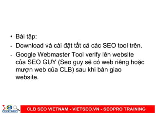 • Bài t p:
- Download và cài đ t t t c các SEO tool trên.
- Google Webmaster Tool verify lên website
c a SEO GUY (Seo guy s có web riêng ho c
mư n web c a CLB) sau khi bàn giao
website.
 