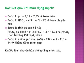 Đọc kết quả khí máu động mạch:
 Bước 1: pH = 7,11 < 7,35  toan máu
 Bước 2: HCO3- = 4,9 mm/l < 22  toan chuyển
hóa
 B...