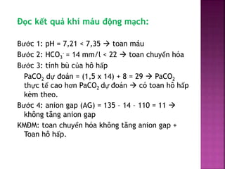 Đọc kết quả khí máu động mạch:
Bước 1: pH = 7,21 < 7,35  toan máu
Bước 2: HCO3
- = 14 mm/l < 22  toan chuyển hóa
Bước 3:...