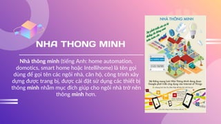 NHA THONG MINH
Nhà thông minh (tiếng Anh: home automation,
domotics, smart home hoặc Intellihome) là tên gọi
dùng để gọi tên các ngôi nhà, căn hộ, công trình xây
dựng được trang bị, được cài đặt sử dụng các thiết bị
thông minh nhằm mục đích giúp cho ngôi nhà trở nên
thông minh hơn.
 
