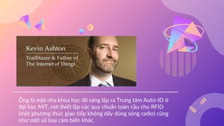 Ông là một nha khoa học đã sáng lập ra Trung tâm Auto-ID ở
đại học MIT, nơi thiết lập các quy chuẩn toàn cầu cho RFID
(một phương thức giao tiếp không dây dùng sóng radio) cũng
như một số loại cảm biến khác.
 