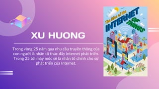 XU HUONG
Trong vòng 25 năm qua nhu cầu truyền thông của
con người là nhân tố thúc đẩy internet phát triển.
Trong 25 tới máy móc sẽ là nhân tố chính cho sự
phát triển của Internet.
 