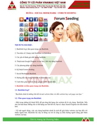 BUỔI 6 - SOCIAL BOOKMARK + FORUM SEEDING
NỘI DUNG BÀI HỌC.
1. Backlink là gì, tầm quan trọng của Backlink.
2. Tìm hiểu về 2 thuộc tính Nofollow và Dofollow.
3. Các yếu tố đánh giá chất lượng backlink.
4. Thuật toán Google Penguin và các lưu ý khi xây dựng backlink.
5. Các phương pháp xây dựng backlink.
6. Kỹ thuật Forum Seeding.
7. Social Bookmark Backlink.
8. Hướng dẫn xây dựng backlink từ slideshare.net.
9. Cách thức giúp website được google index nhanh nhất.
1. Backlink và tầm quan trọng của Backlink.
1.1. Backlink là gì?
“Backlink chính là những liên kết từ một website khác trỏ đến website hay web page của bạn.“
1.2. Tầm quan trọng của Backlink:
- Một trong những kỹ thuật SEO, để gia tăng thứ hạng cho website đó là xây dựng Backlink. Nếu
site của bạn được những site có thứ hạng cao liên kết tới, bạn sẽ được Search Engines tìm đến nhanh
hơn.
- Về mặt người dùng, việc xây dựng backlink chính là cách để giới thiệu website của bạn đến với
nhiều người hơn. Backlink lúc này sẽ đóng vai trò là công cụ điều hướng người dùng ghé thăm
website của bạn.
 