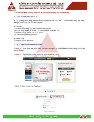 5. Chi tiết về File Sharing Backlink. Cách thức xây dựng link File Sharing.
5.1. File Sharing Backlink là gì ?
• File sharing: Cho phép upload các file dạng văn bản (doc, pdf...) có chứa link trong nội dung,
Google index được các file nội dung này.
• Ưu điểm:
- Backlink nằm trong text được Google đánh giá cao
- Có khả năng tạo traffic tới site - Có khả năng tạo traffic tới site
- Backlink có độ “Trust” cao và tự nhiên
- Cách xây dựng không quá khó
• Nhược điểm:
- Backlink đều là nofollow
5.2. Các lấy backlink từ slideshare.net.
- Bước 1: Chuẩn bị tài liệu (định dạng file word hoặc pdf) có chèn sẵn link website thông qua các từ
khóa cần Seo.
- Bước 2: Truy cập http://www.slideshare.net đăng ký tài khoản
- Bước 3: Chọn Login with Facebook
 