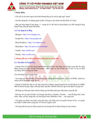 • Nhược điểm:
- Chủ yếu là site nước ngoài nên thỉnh thoảng blog sẽ bị xóa do nghi ngờ “spam”.
- Hơi khó dùng đối với những người lạ lẫm về blog (vì cần chỉnh sửa khá nhiều về Code).
- Bây giờ blog đang bị lạm dụng ==> tương lại có thể link từ blog không còn chất lượng,do blog
đang bị lạm dụng để spam khá nhiều.
1.2. Các dạng Free Blog.
- Blogspot - http://www.blogger.com
- Google Site - https://sites.google.com
- Blog Wordpress - https://vi.wordpress.com
- Blog Opera - http://my.opera.com/community/
- Tumblr - http://tumblr.com/
- Weebly - http://weebly.com/
2. Hướng dẫn tạo và tối ưu hóa blog miễn phí từ Google Site.
2.1. Tìm hiểu về Google Site.
- Google Sites là một ứng dụng (application) trong bộcác ứng dụng của Google cung cấp cho cộng
đồng, tương tự Gmail, Google Documents... nhằm phục vụ các tổ chức vừa và nhỏ, và các cá nhân
xây dựng website riêng của mình.
Các tính năng trong Google Sites:
- Tạo trang web mới chỉbằng vài cú nhấp chuột, không đòi hỏi kiến thức cơ bản về HTML, chỉnh sửa
trang web dễ dàng như dùng Word.
- Upload và đính kèm tập tin với chức năng File Cabinet, dung lượng tối đa của mỗi tập tin là 10MB,
Mỗi tài khoản Google Apps miễn phí được cấp đến 10GB để chứa các tập tin do thành viên gửi lên.
- Dễ dàng tùy biến giao diện website thông qua hệ thống mẫu giao diện được cung cấp sẵn.
- Kết hợp với các tiện ích khác của Google như Docs, Calendar, Youtube … nên dễ dàng chèn. Giáo
trình, video, tài liệu, bảng tính, các bài thuyết trình, SlideShow Ảnh … vào trang web.
- Cho phép các thành viên khác cùng nhau làm việc bằng cách xét quyền Owners (Chủ - có quyền
cao nhất), Collaborators (cộng tác) và Viewers (người xem).
- Tích hợp sẵn bộ máy tìm kiếm mạnh mẽ của Google để tìm kiếm thông tin trên website.
 