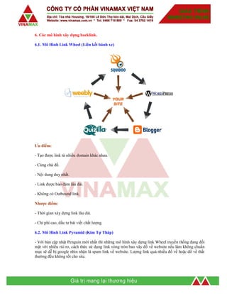 6. Các mô hình xây dựng backlink.
6.1. Mô Hình Link Wheel (Liên kết bánh xe)
Ưu điểm:
- Tạo được link từ nhiều domain khác nhau.
- Cùng chủ đề.
- Nội dung duy nhất.
- Link được bảo đảm lâu dài.
- Không có Outbound link.
Nhược điểm:
- Thời gian xây dựng link lâu dài.
- Chi phí cao, đầu tư bài viết chất lượng.
6.2. Mô Hình Link Pyramid (Kim Tự Tháp)
- Với bản cập nhật Penguin mới nhất thì những mô hình xây dựng link Wheel truyền thống đang đối
mặt với nhiều rủi ro, cách thức sử dụng link vòng tròn bao vây đổ về website nếu làm không chuẩn
mực sẽ dễ bị google nhìn nhận là spam link về website. Lượng link quá nhiều đổ về hoặc đổ về thất
thường đều không tốt cho site.
 