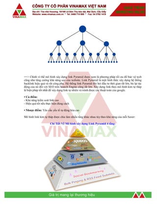 ==> Chính vì thế mô hình xây dựng link Pyramid được xem là phương pháp tối ưu để bảo vệ web
cũng như tăng cường khả năng seo của website. Link Pyramid là một hình thức xây dựng hệ thống
backlink hiệu quả và rất công phu. Hệ thống link Pyramid đòi hỏi đầu tư thời gian rất lớn, bù lại tác
động của nó đối với SEO trên Search Engine cũng rất lớn. Xây dựng link theo mô hình kim tự tháp
là biện pháp tốt nhất để xây dựng link tự nhiên và tránh được các thuật toán của google.
• Ưu điểm:
- Khả năng kiểm soát link cao
- Hiệu quả tốt nếu thực hiện đúng cách
• Nhược điểm: Yêu cầu yếu tố tự động hóa cao
Mô hình link kim tự tháp được chia làm nhiều tầng khác nhau tùy theo khả năng của mỗi Seoer:
Chi Tiết Về Mô hình xây dựng Link Pyramid 4 tầng:
 