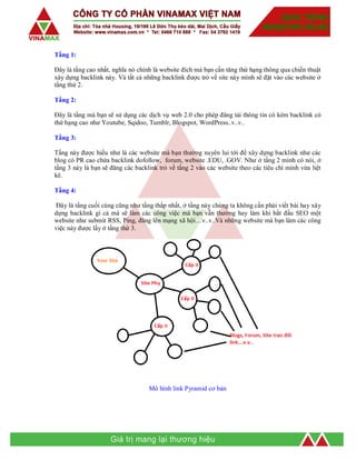 Tầng 1:
Đây là tầng cao nhất, nghĩa nó chính là website đích mà bạn cần tăng thứ hạng thông qua chiến thuật
xây dựng backlink này. Và tất cả những backlink được trỏ về site này mình sẽ đặt vào các website ở
tầng thứ 2.
Tầng 2:
Đây là tầng mà bạn sẽ sử dụng các dịch vụ web 2.0 cho phép đăng tải thông tin có kèm backlink có
thứ hạng cao như Youtube, Sqidoo, Tumblr, Blogspot, WordPress..v..v..
Tầng 3:
Tầng này được hiểu như là các website mà bạn thường xuyên lui tới để xây dựng backlink như các
blog có PR cao chứa backlink dofollow, forum, website .EDU, .GOV. Như ở tầng 2 mình có nói, ở
tầng 3 này là bạn sẽ đăng các backlink trỏ về tầng 2 vào các website theo các tiêu chí mình vừa liệt
kê.
Tầng 4:
Đây là tầng cuối cùng cũng như tầng thấp nhất, ở tầng này chúng ta không cần phải viết bài hay xây
dựng backlink gì cả mà sẽ làm các công việc mà bạn vẫn thường hay làm khi bắt đầu SEO một
website như submit RSS, Ping, đăng lên mạng xã hội…v..v..Và những website mà bạn làm các công
việc này được lấy ở tầng thứ 3.
Mô hình link Pyramid cơ bản
 