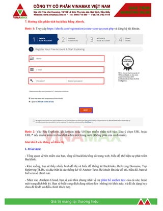 7. Hướng dẫn phân tích backlink bằng Ahrefs.
Bước 1: Truy cập https://ahrefs.com/registration/create-your-account.php và đăng ký tài khoản.
Bước 2: Vào Site Explorer, gõ domain hoặc Url bạn muốn phân tích vào. Lưu ý chọn URL hoặc
URL/* nếu muốn kiểm tra backlinks đến một trang web (không phải của cả domain).
Giải thích các thông số hiển thị
1. Overview:
- Tổng quan về tên miền của bạn, tổng số backlink/tổng số trang web, biểu đồ thể hiện sự phát triển
Backlink.
- Kéo xuống, bạn sẽ thấy nhiều hình đồ thị và biểu đồ thống kê Backlinks, Referring Domains, Top
Referring TLDs, và đặc biệt là các thống kê về Anchor Text. Rê chuột lên các đồ thị, biểu đồ, bạn sẽ
biết con số chính xác.
- Nhìn vào Anchors Cloud, bạn sẽ cái nhìn chung nhất về sự phân bổ anchor text của cả site, hoặc
một trang đích bất kỳ. Bạn sẽ biết trang đích đang nhắm đến (những) từ khóa nào, và đã đa dạng hay
chưa để từ đó có điều chỉnh thích hợp.
 