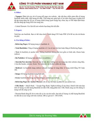 4. Other:
- Topages: Phân tích các chỉ số trong mỗi page của website, sắp xếp theo chiều giảm dần số lượng
backlink nhiều nhất, chất lượng tốt nhất. Tính năng này giúp bạn có cái nhìn tổng quan và phân tích
đã tập trung năng lực tối ưu về trang chính (trang quan trọng) hay chưa, hay có thể nhận định được
đối thủ đang tập trung SEO cho trang nào.
- Linked Domain: Các liên kết mà website bạn đang liên kết đến
5. Export:
Xuất báo cáo backlink. Bạn có thể chọn dưới 2 định dạng CSV hoặc PDF (Chỉ hỗ trợ cho tài khoản
trả phí)
6. Các thông số khác:
- Referring Pages: Số lượng trang có backlink về.
- Total Backlinks: Tổng số lượng backlink về. Con số này lớn hơn hoặc bằng số Referring Pages.
- Text: là backlink có anchor text. Những backlink không phải text gồm có hình ảnh, iframe hoặc
redirect.
- Do/Nofollow: Số lượng link dofollow và nofollow.
- Sitewide/Not sitewide: Sitewide tức là link đặt ở những nơi mà trang nào trên website cũng thấy,
ví dụ như header, sidebar, footer. Not sidewide tức là đặt ở phần nội dung.
- Redirect: Là backlink dạng redirect (chuyển hướng) từ trang khác về trang mình bằng 301 hoặc
302.
- Image: Số lượng backlink trong hình ảnh.
- Form: backlink đặt trong các form đăng kí, submit của website.
- Referring Pages for Anchor Phrases: chỉ số này thể hiện sự phân bố của anchor text.
- URL Rank = Ahrefs Rank ~ Google Page Rank. Nghĩa là thông số này được Ahrefs tính toán dựa
trên số lượng và chất lượng Backlink trỏ đến URL đang phân tích. URL Rank càng cao thì chứng tỏ
trang web đó càng uy tín.
- Domain Rank dùng để chỉ ra mức độ uy tín của tên miền, dựa trên số lượng và chất lượng Backlink
trỏ đến tất cả các trang web trên website. DR có giá trị 0 - 100 (TOP).
 