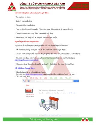 Các chức năng hữu ích nhất của Google Sites:
- Tạo website cá nhân.
- Quản lý menu dễ dàng.
- Cập nhật thông tin dễ dàng
- Phân quyền cho người truy cập: Công cộng hoặc thành viên có tài khoản Google.
- Cho phép thành viên cùng tham gia quản lý nội dung
- Bảo mật chỉ cho phép một số ít người truy cập (nếu muốn)
Một số hạn chế của Google Sites:
Mặc dù có rất nhiều tiện ích, Google Sites vẫn còn một số hạn chế nhỏ sau:
- 100 MB dung lượng miễn phí, 10 GB đối với thành viên Google Apps.
- Các cấu hình còn hạn chế, mới chỉ cho phép thay đổi màu, font, chưa có CSS và JavaScript
- Tên miền phụ dạng http://sites.google.com/site/sitename hoặc tên của tổ chức dạng:
http://blogs.ftu.edu.vn/tenwebsite
- Nếu muốn dùng tên miền riêng phải tự đăng ký thuê và trỏ đến trang Google Sites.
2.2. Khởi tạo Google Sites.
- Đầu tiên bạn phải có một tài khoản Gmail.
- Truy cập vào https://sites.google.com/ và đăng nhập bằng tài khoản Gmail của bạn.
- Click tạo trang web.
 