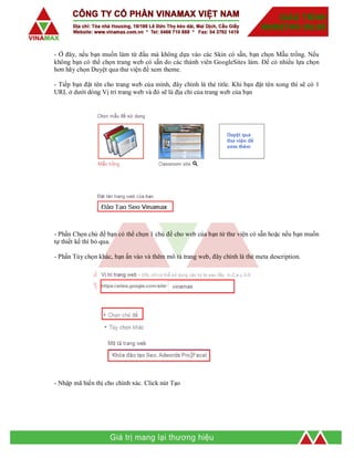 - Ở đây, nếu bạn muốn làm từ đầu mà không dựa vào các Skin có sẵn, bạn chọn Mẫu trống. Nếu
không bạn có thể chọn trang web có sẵn do các thành viên GoogleSites làm. Để có nhiều lựa chọn
hơn hãy chọn Duyệt qua thư viện để xem theme.
- Tiếp bạn đặt tên cho trang web của mình, đây chính là thẻ title. Khi bạn đặt tên xong thì sẽ có 1
URL ở dưới dòng Vị trí trang web và đó sẽ là địa chỉ của trang web của bạn
- Phần Chọn chủ đề bạn có thể chọn 1 chủ đề cho web của bạn từ thư viện có sẵn hoặc nếu bạn muốn
tự thiết kế thì bỏ qua.
- Phần Tùy chọn khác, bạn ấn vào và thêm mô tả trang web, đây chính là thẻ meta description.
- Nhập mã hiển thị cho chính xác. Click nút Tạo
 