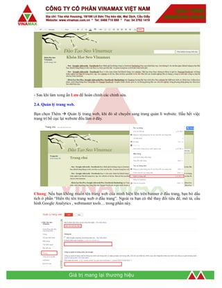 - Sau khi làm xong ấn Lưu để hoàn chỉnh các chỉnh sửa.
2.4. Quản lý trang web.
Bạn chọn Thêm  Quản lý trang web, khi đó sẽ chuyển sang trang quản lí website. Hầu hết việc
trang trí bố cục lại website đều làm ở đây.
Chung: Nếu bạn không muốn tên trang web của mình hiện lên trên banner ở đầu trang, bạn bỏ dấu
tích ở phần “Hiển thị tên trang web ở đầu trang”. Ngoài ra bạn có thể thay đổi tiêu đề, mô tả, cấu
hình Google Analytics , webmaster tools… trong phần này.
 