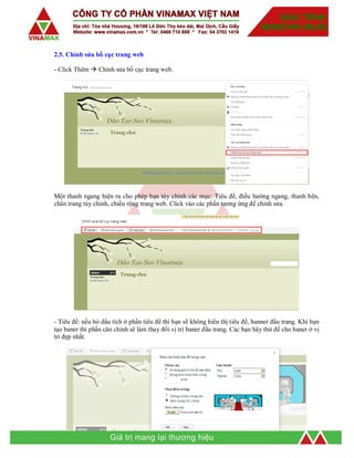 2.5. Chỉnh sửa bố cục trang web
- Click Thêm  Chỉnh sửa bố cục trang web.
Một thanh ngang hiện ra cho phép bạn tùy chỉnh các mục: Tiêu đề, điều hướng ngang, thanh bên,
chân trang tùy chỉnh, chiều rộng trang web. Click vào các phần tương ứng để chỉnh sửa.
- Tiêu đề: nếu bỏ dấu tích ở phần tiêu đề thì bạn sẽ không hiển thị tiêu đề, banner đầu trang. Khi bạn
tạo baner thì phần căn chỉnh sẽ làm thay đổi vị trí baner đầu trang. Các bạn hãy thử để cho baner ở vị
trí đẹp nhất.
 