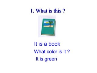 1. What is this ?1. What is this ?
It is a book
What color is it ?
It is green
What color is it ?
It is green
What color is it ?
It is green
What color is it ?
It is green
What color is it ?
It is green
 