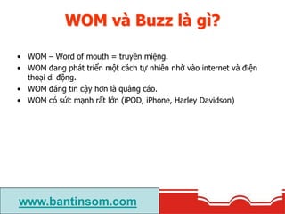 WOM và Buzz là gì?
• Buzz là cách làm để tăng WOM. Có một số cách buzz khác nhau:
- Buzz marketing: là cách làm tăng sự ph...