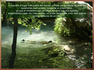 ni siquiera el lugar más pobre del mundo, porque por lo menos durante las vacaciones será posible recuperar el propio ritmo,  ya que el verdadero lujo, en estos tiempos que nos agobian exigiéndonos cada vez más rapidez, es poder olvidar por unos días que no somos esclavos de un reloj. 