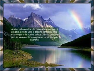 Anche nella nostra vita può cadere un  po’ di pioggia, a volte vere e proprie tempeste che  sconvolgono la nostra esistenza ma, prima o poi, se veramente lo vogliamo, torna sempre il sereno. 