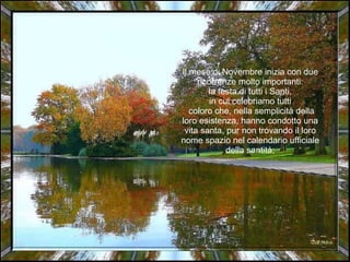 Il mese di Novembre inizia con due ricorrenze molto importanti: la festa di tutti i Santi, in cui celebriamo tutti coloro che, nella semplicità della loro esistenza, hanno condotto una vita santa, pur non trovando il loro nome spazio nel calendario ufficiale della santità; 