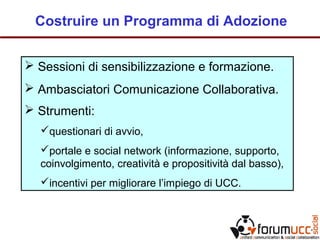 Costruire un Programma di Adozione
 Sessioni di sensibilizzazione e formazione.
 Ambasciatori Comunicazione Collaborativa.
 Strumenti:
questionari di avvio,
portale e social network (informazione, supporto,
coinvolgimento, creatività e propositività dal basso),
incentivi per migliorare l’impiego di UCC.
 