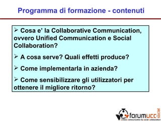 Programma di formazione - contenuti
 Cosa e’ la Collaborative Communication,
ovvero Unified Communication e Social
Collaboration?
 A cosa serve? Quali effetti produce?
 Come implementarla in azienda?
 Come sensibilizzare gli utilizzatori per
ottenere il migliore ritorno?
 