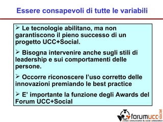 Essere consapevoli di tutte le variabili
 Le tecnologie abilitano, ma non
garantiscono il pieno successo di un
progetto UCC+Social.
 Bisogna intervenire anche sugli stili di
leadership e sui comportamenti delle
persone.
 Occorre riconoscere l’uso corretto delle
innovazioni premiando le best practice
 E’ importante la funzione degli Awards del
Forum UCC+Social
 