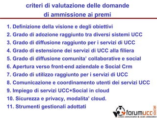 criteri di valutazione delle domande
di ammissione ai premi
1. Definizione della visione e degli obiettivi
2. Grado di adozione raggiunto tra diversi sistemi UCC
3. Grado di diffusione raggiunto per i servizi di UCC
4. Grado di estensione dei servizi di UCC alla filiera
5. Grado di diffusione comunita’ collaborative e social
6. Apertura verso front-end aziendale e Social Crm
7. Grado di utilizzo raggiunto per i servizi di UCC
8. Comunicazione e coordinamento utenti dei servizi UCC
9. Impiego di servizi UCC+Social in cloud
10. Sicurezza e privacy, modalita’ cloud.
11. Strumenti gestionali adottati
 