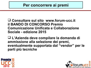 Per concorrere ai premi
 Consultare sul sito www.forum-ucc.it
il BANDO DI CONCORSO Premio
Comunicazione Unificata e Collaborazione
Sociale - edizione 2015
 L’Azienda deve compilare la domanda di
ammissione alla selezione dei premi,
eventualmente supportata dal “vendor” per le
parti più tecniche
 