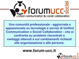 Una comunità professionale - aggiornata e
appassionata su tecnologie e servizi di Unified
Communication e Social Collaboration - che si
confronta su problemi riscontrati e
vantaggi ottenuti e sui cambiamenti richiesti
alle organizzazione e alle persone.
www.forum-ucc.it
 