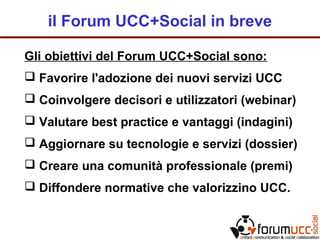 il Forum UCC+Social in breve
Gli obiettivi del Forum UCC+Social sono:
 Favorire l'adozione dei nuovi servizi UCC
 Coinvolgere decisori e utilizzatori (webinar)
 Valutare best practice e vantaggi (indagini)
 Aggiornare su tecnologie e servizi (dossier)
 Creare una comunità professionale (premi)
 Diffondere normative che valorizzino UCC.
 