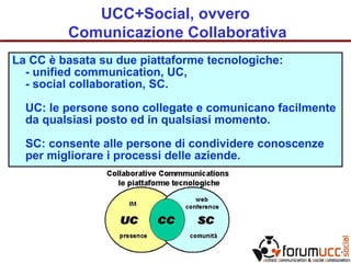 UCC+Social, ovvero
Comunicazione Collaborativa
La CC è basata su due piattaforme tecnologiche:
- unified communication, UC,
- social collaboration, SC.
UC: le persone sono collegate e comunicano facilmente
da qualsiasi posto ed in qualsiasi momento.
SC: consente alle persone di condividere conoscenze
per migliorare i processi delle aziende.
 