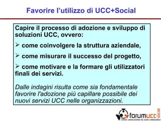 Favorire l’utilizzo di UCC+Social
Capire il processo di adozione e sviluppo di
soluzioni UCC, ovvero:
 come coinvolgere la struttura aziendale,
 come misurare il successo del progetto,
 come motivare e la formare gli utilizzatori
finali dei servizi.
Dalle indagini risulta come sia fondamentale
favorire l'adozione più capillare possibile dei
nuovi servizi UCC nelle organizzazioni.
 