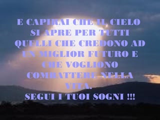 E CAPIRAI CHE IL CIELO
SI APRE PER TUTTI
QUELLI CHE CREDONO AD
UN MIGLIOR FUTURO E
CHE VOGLIONO
COMBATTERE NELLA
VITA.
SEGUI I TUOI SOGNI !!!

 