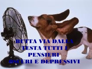 BUTTA VIA DALLA
TESTA TUTTI I
PENSIERI
OSCURI E DEPRESSIVI

 