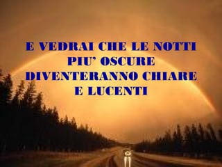 E VEDRAI CHE LE NOTTI
PIU’ OSCURE
DIVENTERANNO CHIARE
E LUCENTI

 