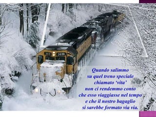 Quando salimmo
su quel treno speciale
chiamato „vita‟
non ci rendemmo conto
che esso viaggiasse nel tempo
e che il nostro bagaglio
si sarebbe formato via via.