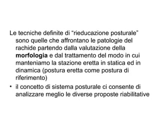 Le tecniche definite di “rieducazione posturale”
  sono quelle che affrontano le patologie del
  rachide partendo dalla valutazione della
  morfologia e dal trattamento del modo in cui
  manteniamo la stazione eretta in statica ed in
  dinamica (postura eretta come postura di
  riferimento)
• il concetto di sistema posturale ci consente di
  analizzare meglio le diverse proposte riabilitative
 