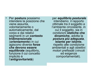 • Per postura possiamo          per equilibrio posturale
  intendere la posizione che     intendiamo il rapporto
  viene assunta,                ottimale tra il soggetto e
  volontariamente o            l’ambiente circostante, in
  automaticamente, dal             cui il soggetto, sia in
  corpo e dai relativi          condizioni statiche che
  segmenti in un contesto         dinamiche, adotta la
  tridimensionale               postura più adeguata,
  (orientamento) in cui            istante per istante,
  agiscono diverse forze         rispetto alle condizione
  che devono essere            ambientali e agli obiettivi
  equilibrate (equilibrio,      motori prefissati (vincoli
  funzione il cui concetto              ed esigenze
  implicito è                       comportamentali).
  l’antigravitarietà)
 