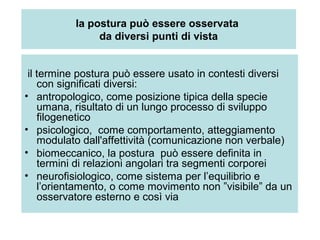 la postura può essere osservata
               da diversi punti di vista


 il termine postura può essere usato in contesti diversi
    con significati diversi:
• antropologico, come posizione tipica della specie
    umana, risultato di un lungo processo di sviluppo
    filogenetico
• psicologico, come comportamento, atteggiamento
    modulato dall'affettività (comunicazione non verbale)
• biomeccanico, la postura può essere definita in
    termini di relazioni angolari tra segmenti corporei
• neurofisiologico, come sistema per l’equilibrio e
    l’orientamento, o come movimento non ”visibile” da un
    osservatore esterno e così via
 