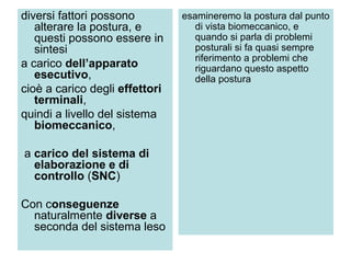 diversi fattori possono         esamineremo la postura dal punto
   alterare la postura, e          di vista biomeccanico, e
   questi possono essere in        quando si parla di problemi
   sintesi                         posturali si fa quasi sempre
                                   riferimento a problemi che
a carico dell’apparato             riguardano questo aspetto
   esecutivo,                      della postura
cioè a carico degli effettori
   terminali,
quindi a livello del sistema
   biomeccanico,

a carico del sistema di
  elaborazione e di
  controllo (SNC)

Con conseguenze
  naturalmente diverse a
  seconda del sistema leso
 
