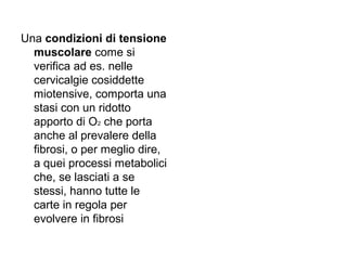 Una condizioni di tensione
  muscolare come si
  verifica ad es. nelle
  cervicalgie cosiddette
  miotensive, comporta una
  stasi con un ridotto
  apporto di O2 che porta
  anche al prevalere della
  fibrosi, o per meglio dire,
  a quei processi metabolici
  che, se lasciati a se
  stessi, hanno tutte le
  carte in regola per
  evolvere in fibrosi
 