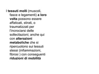 I tessuti molli (muscoli,
   fasce e legamenti) a loro
   volta possono essere
   affaticati, stirati, o
   traumatizzati per
   l’incrociarsi delle
   sollecitazioni; anche qui
   con alterazioni
   metaboliche che si
   ripercuotono sui tessuti
   stessi (infiammazioni,
   fibrosi ) con conseguenti
   riduzioni di mobilità
 