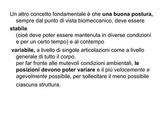 Un altro concetto fondamentale è che una buona postura,
  sempre dal punto di vista biomeccanico, deve essere
stabile
  (cioè deve poter essere mantenuta in diverse condizioni
  e per un certo tempo) e al contempo
variabile, a livello di singole articolazioni come a livello
  generale di tutto il corpo,
  per far fronte alle mutevoli condizioni ambientali, le
  posizioni devono poter variare e il più velocemente e
  agevolmente possibile, per sollecitare il meno possibile
  ciascuna struttura.
 
