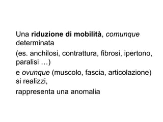 Una riduzione di mobilità, comunque
determinata
(es. anchilosi, contrattura, fibrosi, ipertono,
paralisi …)
e ovunque (muscolo, fascia, articolazione)
si realizzi,
rappresenta una anomalia
 