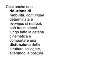 Così anche una
 riduzione di
 mobilità, comunque
 determinata e
 ovunque si realizzi,
 può trasmettersi
 lungo tutta la catena
 cinematica e
 comportare una
 disfunzione delle
 strutture collegate,
 alterando la postura.
 