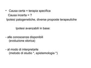 • Causa certa = terapia specifica
   Causa incerta = ?
 Ipotesi patogenetiche, diverse proposte terapeutiche

       Ipotesi avanzabili in base:

- alle conoscenze disponibili
   (evoluzione storica)

- al modo di interpretarle
   (metodo di studio *, epistemologia *)
 