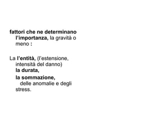 fattori che ne determinano
   l’importanza, la gravità o
   meno :

La l’entità, (l’estensione,
  intensità del danno)
  la durata,
  la sommazione,
     delle anomalie e degli
  stress.
 